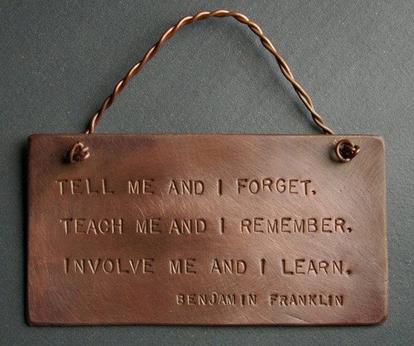 Tell me and I forget, teach me and I may remember, involve me and I learn. ? Benjamin Franklin